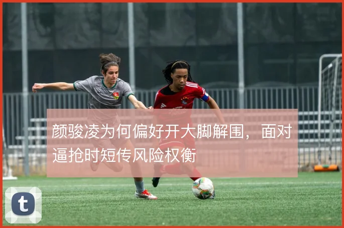 颜骏凌为何偏好开大脚解围，面对逼抢时短传风险权衡