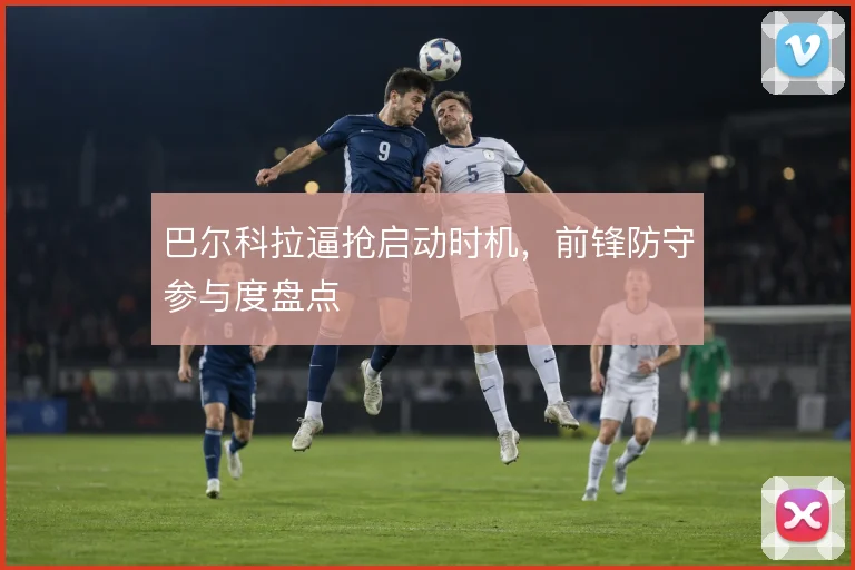 巴尔科拉逼抢启动时机,前锋防守参与度盘点