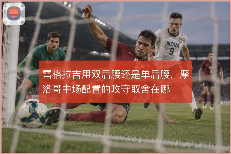 雷格拉吉用双后腰还是单后腰，摩洛哥中场配置的攻守取舍在哪