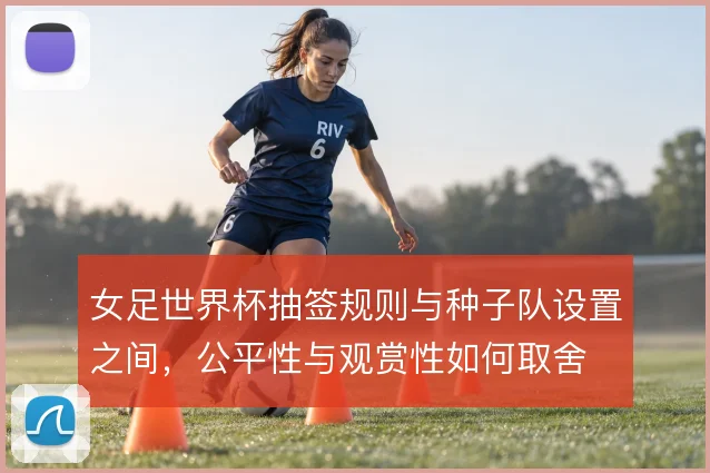 女足世界杯抽签规则与种子队设置之间，公平性与观赏性如何取舍