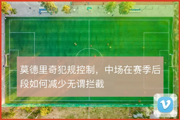 莫德里奇犯规控制，中场在赛季后段如何减少无谓拦截