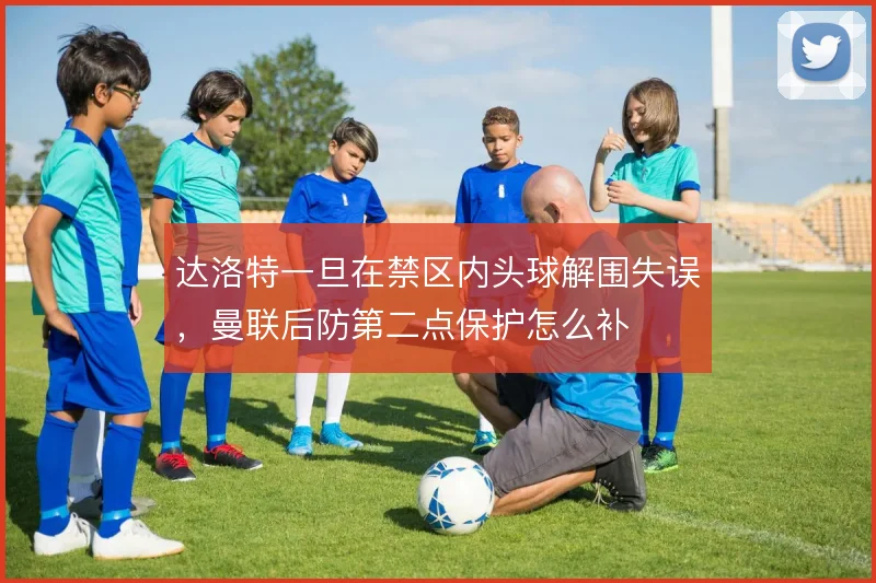 达洛特一旦在禁区内头球解围失误，曼联后防第二点保护怎么补