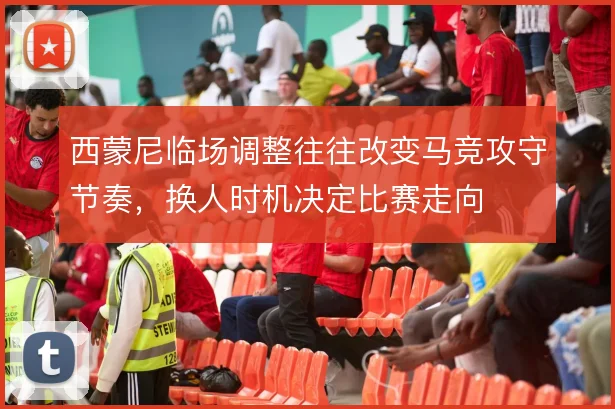 西蒙尼临场调整往往改变马竞攻守节奏，换人时机决定比赛走向