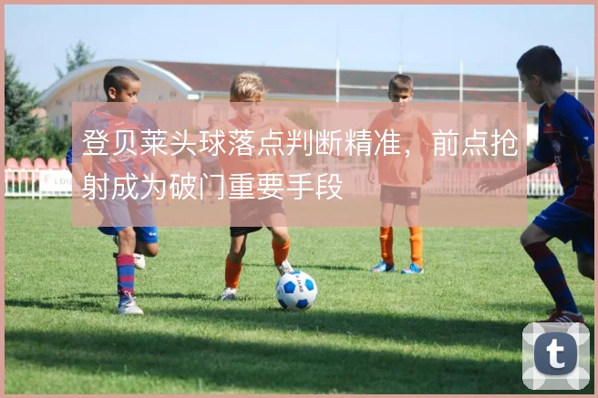 登贝莱头球落点判断精准,前点抢射成为破门重要手段