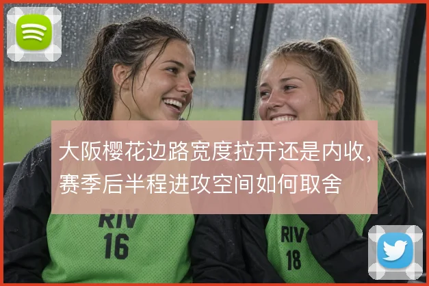 大阪樱花边路宽度拉开还是内收,赛季后半程进攻空间如何取舍