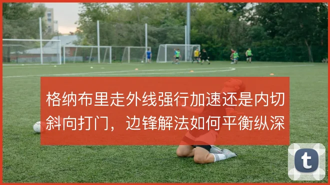 格纳布里走外线强行加速还是内切斜向打门，边锋解法如何平衡纵深与密度