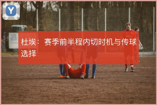 杜埃:赛季前半程内切时机与传球选择
