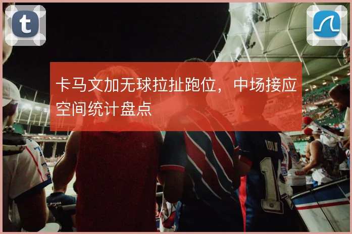 卡马文加无球拉扯跑位，中场接应空间统计盘点