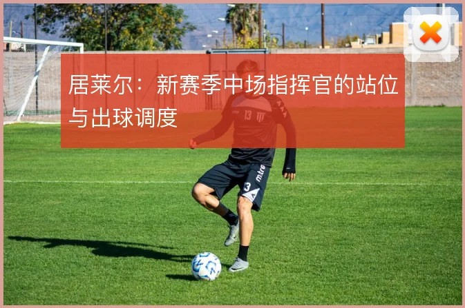 居莱尔：新赛季中场指挥官的站位与出球调度