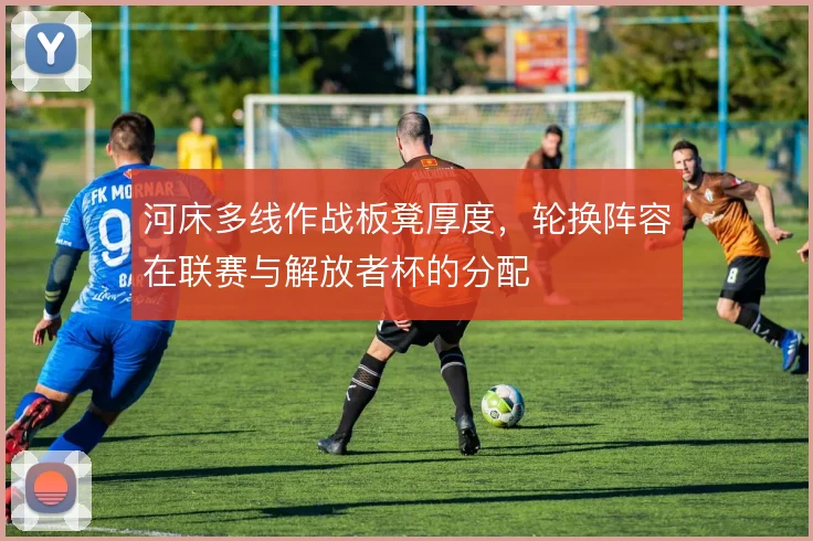 河床多线作战板凳厚度，轮换阵容在联赛与解放者杯的分配