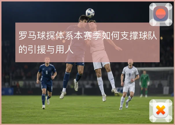 罗马球探体系本赛季如何支撑球队的引援与用人