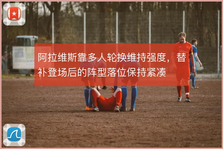 阿拉维斯靠多人轮换维持强度，替补登场后的阵型落位保持紧凑