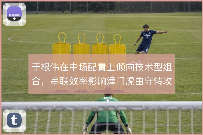 于根伟在中场配置上倾向技术型组合,串联效率影响津门虎由守转攻