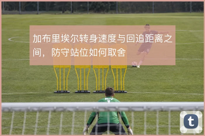加布里埃尔转身速度与回追距离之间,防守站位如何取舍