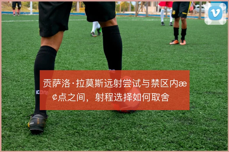 贡萨洛·拉莫斯远射尝试与禁区内抢点之间，射程选择如何取舍