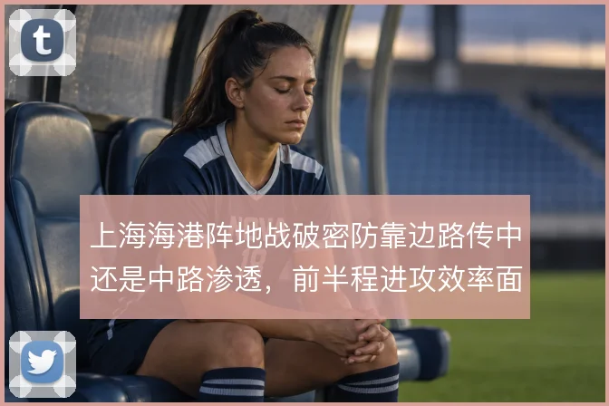 上海海港阵地战破密防靠边路传中还是中路渗透，前半程进攻效率面临取舍