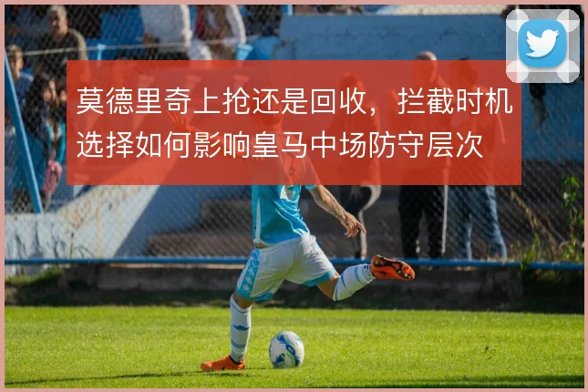 莫德里奇上抢还是回收，拦截时机选择如何影响皇马中场防守层次
